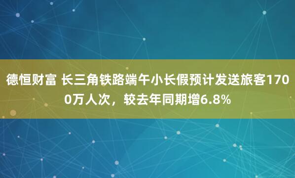 德恒财富 长三角铁路端午小长假预计发送旅客1700万人次，较去年同期增6.8%