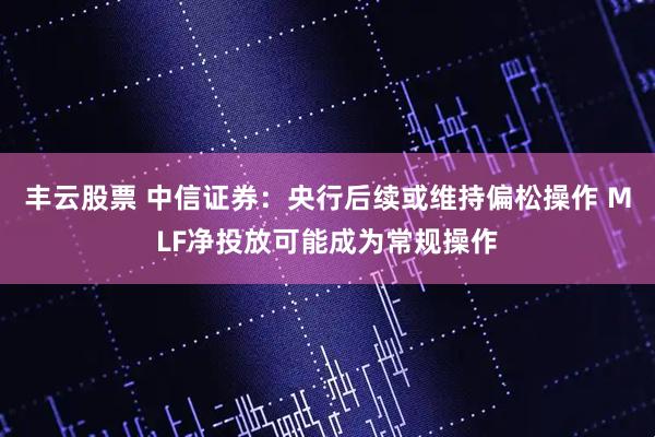 丰云股票 中信证券：央行后续或维持偏松操作 MLF净投放可能成为常规操作