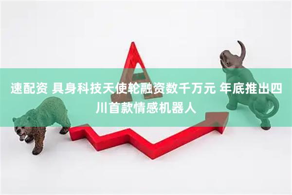 速配资 具身科技天使轮融资数千万元 年底推出四川首款情感机器人