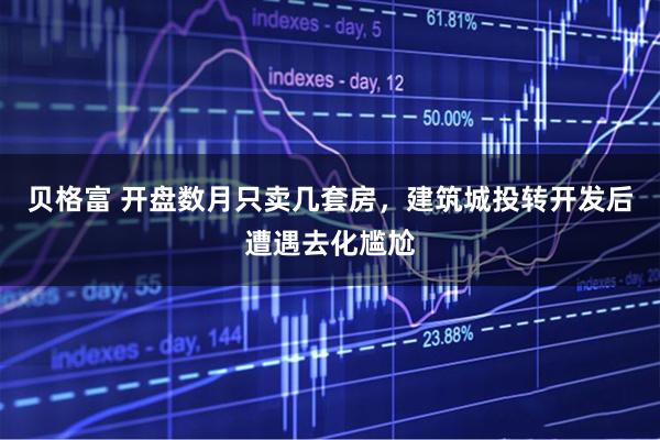 贝格富 开盘数月只卖几套房，建筑城投转开发后遭遇去化尴尬
