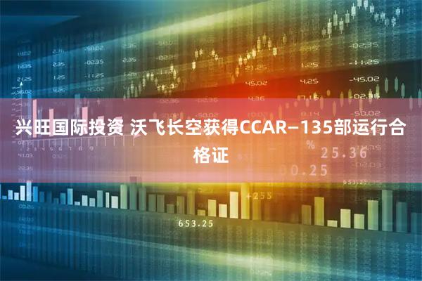 兴旺国际投资 沃飞长空获得CCAR—135部运行合格证