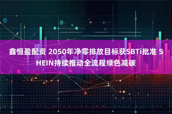鑫恒盈配资 2050年净零排放目标获SBTi批准 SHEIN持续推动全流程绿色减碳