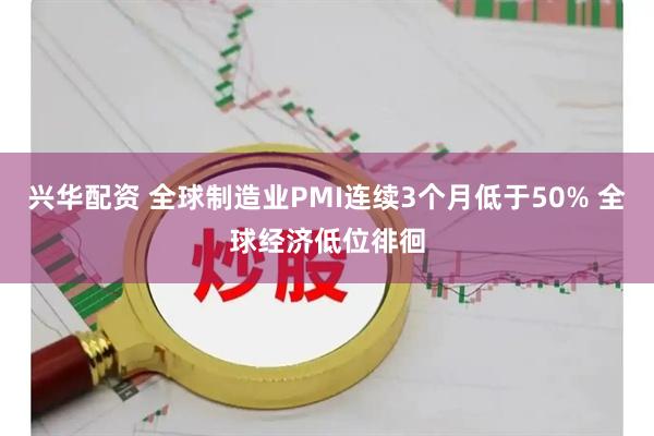 兴华配资 全球制造业PMI连续3个月低于50% 全球经济低位徘徊