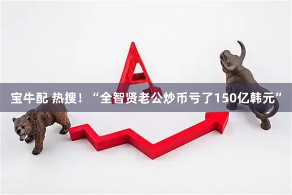 宝牛配 热搜！“全智贤老公炒币亏了150亿韩元”