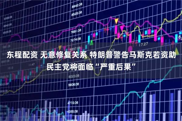 东程配资 无意修复关系 特朗普警告马斯克若资助民主党将面临“严重后果”
