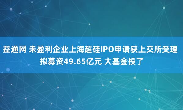 益通网 未盈利企业上海超硅IPO申请获上交所受理 拟募资49.65亿元 大基金投了