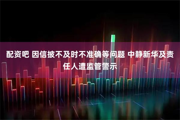 配资吧 因信披不及时不准确等问题 中静新华及责任人遭监管警示