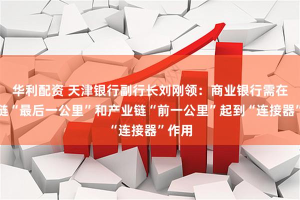 华利配资 天津银行副行长刘刚领：商业银行需在创新链“最后一公里”和产业链“前一公里”起到“连接器”作用