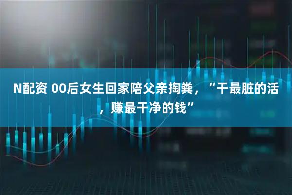 N配资 00后女生回家陪父亲掏粪，“干最脏的活，赚最干净的钱”