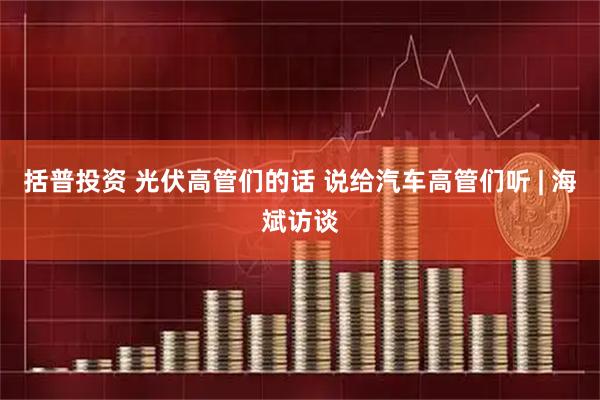 括普投资 光伏高管们的话 说给汽车高管们听 | 海斌访谈