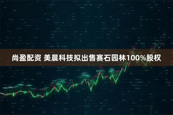 尚盈配资 美晨科技拟出售赛石园林100%股权