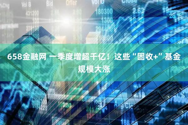 658金融网 一季度增超千亿！这些“固收+”基金规模大涨
