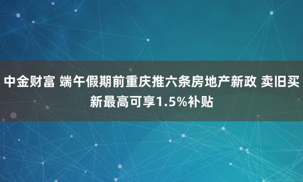 中金财富 端午假期前重庆推六条房地产新政 卖旧买新最高可享1.5%补贴