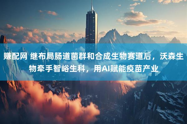 赚配网 继布局肠道菌群和合成生物赛道后，沃森生物牵手智峪生科，用AI赋能疫苗产业