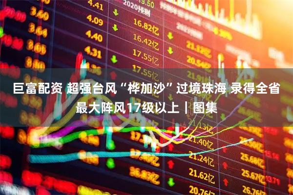 巨富配资 超强台风“桦加沙”过境珠海 录得全省最大阵风17级以上｜图集