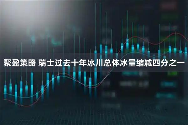聚盈策略 瑞士过去十年冰川总体冰量缩减四分之一