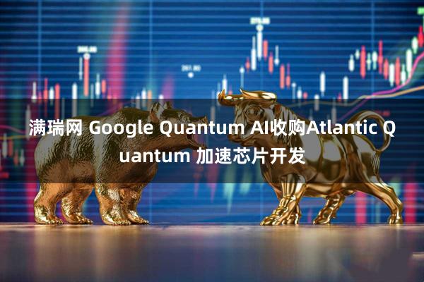 满瑞网 Google Quantum AI收购Atlantic Quantum 加速芯片开发