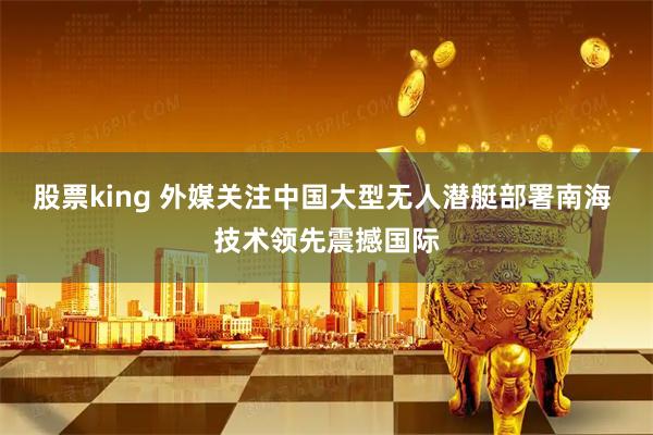 股票king 外媒关注中国大型无人潜艇部署南海 技术领先震撼国际