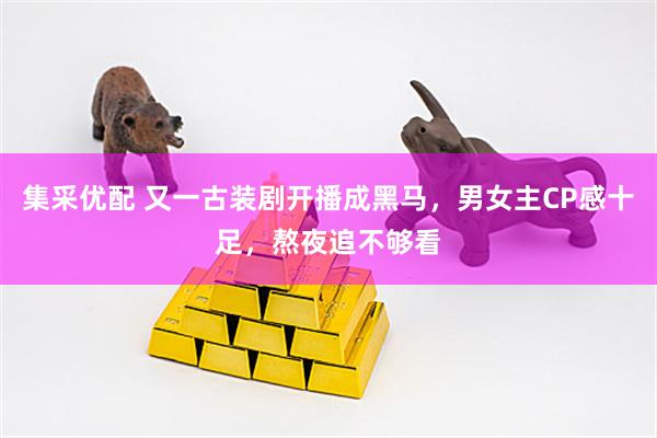 集采优配 又一古装剧开播成黑马，男女主CP感十足，熬夜追不够看