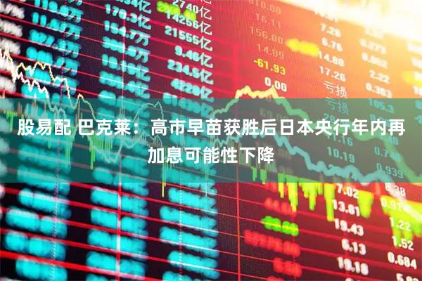 股易配 巴克莱：高市早苗获胜后日本央行年内再加息可能性下降