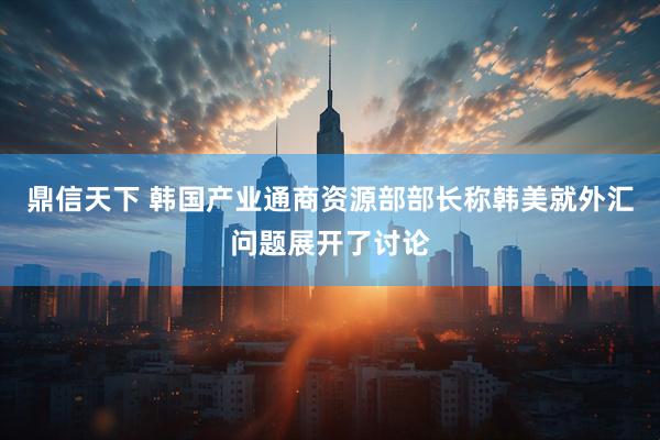鼎信天下 韩国产业通商资源部部长称韩美就外汇问题展开了讨论
