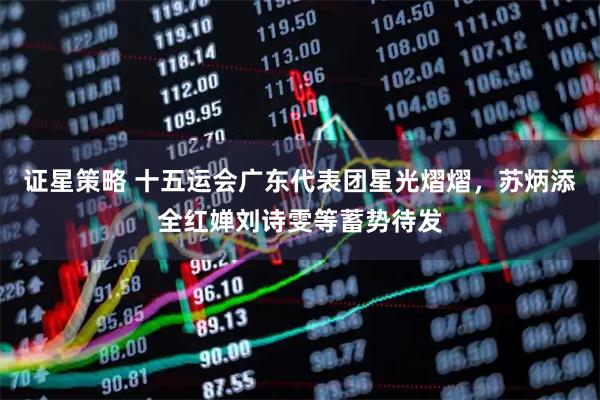 证星策略 十五运会广东代表团星光熠熠,苏炳添全红婵刘诗雯等蓄势待发