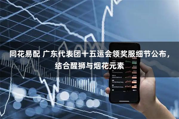 同花易配 广东代表团十五运会领奖服细节公布,结合醒狮与烟花元素