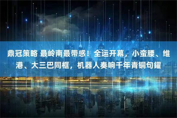 鼎冠策略 最岭南最带感!全运开幕,小蛮腰、维港、大三巴同框,机器人奏响千年青铜句鑃