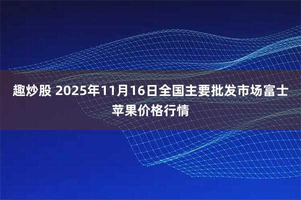 趣炒股 2025年11月16日全国主要批发市场富士苹果价格行情