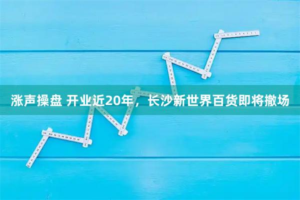 涨声操盘 开业近20年,长沙新世界百货即将撤场