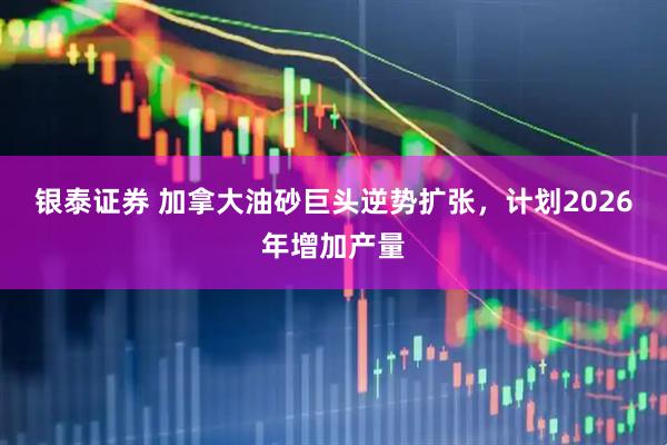 银泰证券 加拿大油砂巨头逆势扩张，计划2026年增加产量