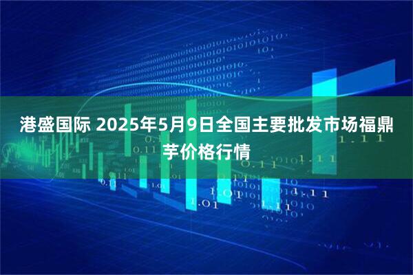 港盛国际 2025年5月9日全国主要批发市场福鼎芋价格行情