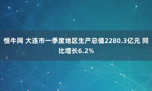 恒牛网 大连市一季度地区生产总值2280.3亿元 同比增长6.2%