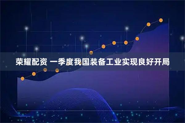 荣耀配资 一季度我国装备工业实现良好开局