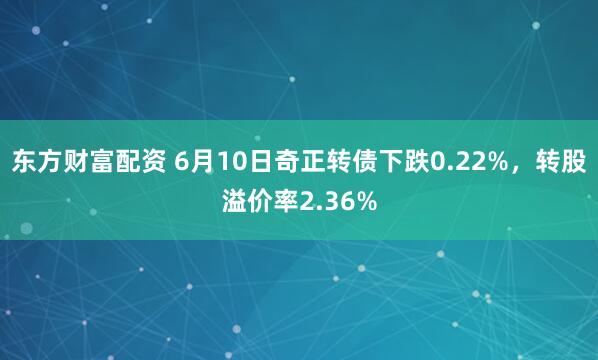 东方财富配资 6月10日奇正转债下跌0.22%，转股溢价率2.36%