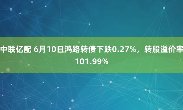 中联亿配 6月10日鸿路转债下跌0.27%，转股溢价率101.99%