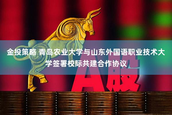 金投策略 青岛农业大学与山东外国语职业技术大学签署校际共建合作协议