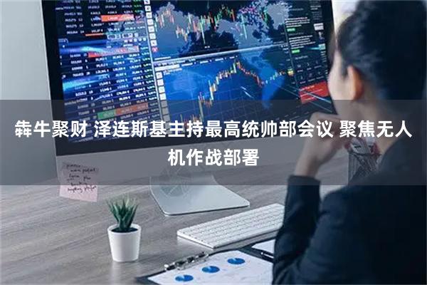 犇牛聚财 泽连斯基主持最高统帅部会议 聚焦无人机作战部署