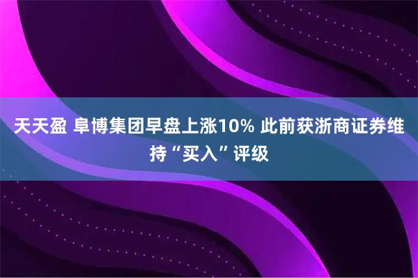 天天盈 阜博集团早盘上涨10% 此前获浙商证券维持“买入”评级