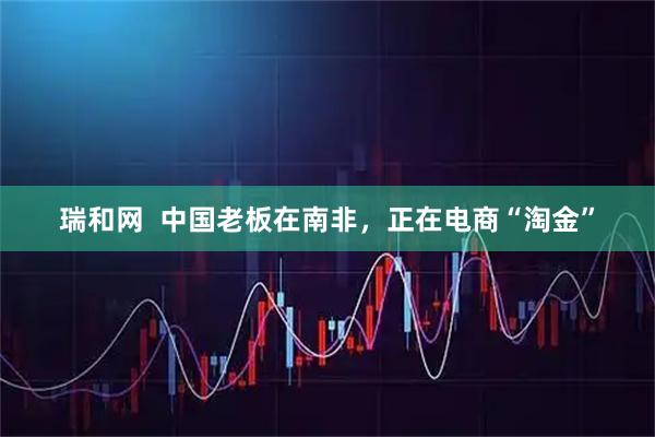 瑞和网  中国老板在南非，正在电商“淘金”