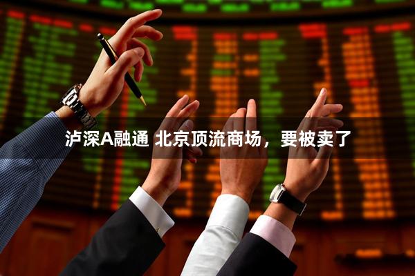 泸深A融通 北京顶流商场，要被卖了