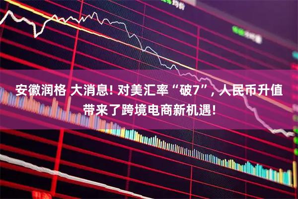 安徽润格 大消息! 对美汇率“破7”, 人民币升值带来了跨境电商新机遇!