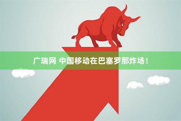 广瑞网 中国移动在巴塞罗那炸场!