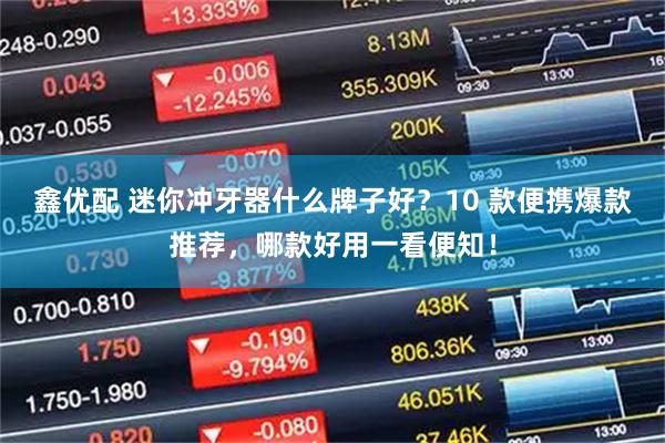 鑫优配 迷你冲牙器什么牌子好？10 款便携爆款推荐，哪款好用一看便知！