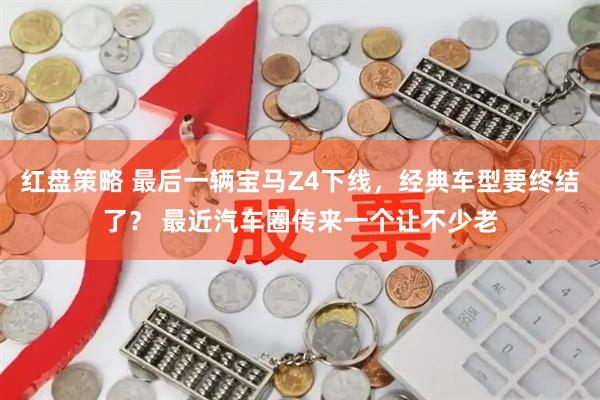 红盘策略 最后一辆宝马Z4下线，经典车型要终结了？ 最近汽车圈传来一个让不少老