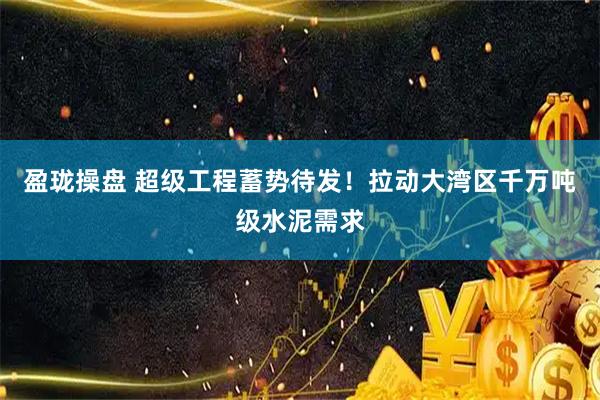 盈珑操盘 超级工程蓄势待发！拉动大湾区千万吨级水泥需求
