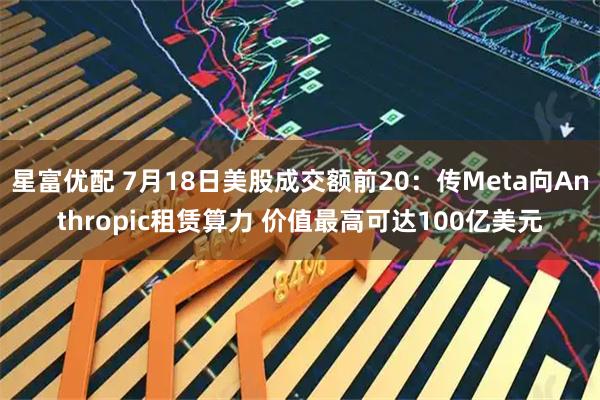 星富优配 7月18日美股成交额前20:传Meta向Anthropic租赁算力 价值最高可达100亿美元